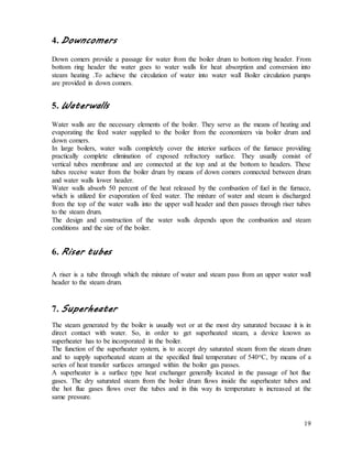 19
4. Downcomers
Down comers provide a passage for water from the boiler drum to bottom ring header. From
bottom ring header the water goes to water walls for heat absorption and conversion into
steam heating .To achieve the circulation of water into water wall Boiler circulation pumps
are provided in down comers.
5. Waterwalls
Water walls are the necessary elements of the boiler. They serve as the means of heating and
evaporating the feed water supplied to the boiler from the economizers via boiler drum and
down comers.
In large boilers, water walls completely cover the interior surfaces of the furnace providing
practically complete elimination of exposed refractory surface. They usually consist of
vertical tubes membrane and are connected at the top and at the bottom to headers. These
tubes receive water from the boiler drum by means of down comers connected between drum
and water walls lower header.
Water walls absorb 50 percent of the heat released by the combustion of fuel in the furnace,
which is utilized for evaporation of feed water. The mixture of water and steam is discharged
from the top of the water walls into the upper wall header and then passes through riser tubes
to the steam drum.
The design and construction of the water walls depends upon the combustion and steam
conditions and the size of the boiler.
6. Riser tubes
A riser is a tube through which the mixture of water and steam pass from an upper water wall
header to the steam drum.
7. Superheater
The steam generated by the boiler is usually wet or at the most dry saturated because it is in
direct contact with water. So, in order to get superheated steam, a device known as
superheater has to be incorporated in the boiler.
The function of the superheater system, is to accept dry saturated steam from the steam drum
and to supply superheated steam at the specified final temperature of 540oC, by means of a
series of heat transfer surfaces arranged within the boiler gas passes.
A superheater is a surface type heat exchanger generally located in the passage of hot flue
gases. The dry saturated steam from the boiler drum flows inside the superheater tubes and
the hot flue gases flows over the tubes and in this way its temperature is increased at the
same pressure.
 