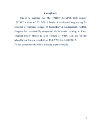 2
Certificate
This is to certified that Ms. TARUN KUMAR. Roll number
1712917 student of 2012-2016 batch of mechanical engineering 7th
semester of Haryana College of Technology & Management, Kaithal,
Haryana has successfully completed his industrial training at Kanti
Thermal Power Station (a joint venture of NTPC Ltd. and BSEB)
Muzaffarpur for one month from 15/07/2015 to 14/08/2015.
He has completed the whole training as per schedule.
 