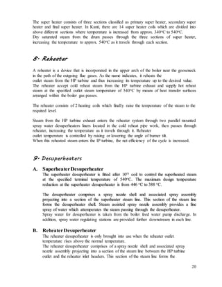 20
The super heater consists of three sections classified as primary super heater, secondary super
heater and final super heater. In Kanti, there are 14 super heater coils which are divided into
above different sections where temperature is increased from approx. 340oC to 540oC.
Dry saturated steam from the drum passes through the three sections of super heater,
increasing the temperature to approx. 540oC as it travels through each section.
8. Reheater
A reheater is a device that is incorporated in the upper arch of the boiler near the gooseneck
in the path of the outgoing flue gases. As the name indicates, it reheats the
outlet steam from the HP turbine and thus increasing its temperature up to the desired value.
The reheater accept cold reheat steam from the HP turbine exhaust and supply hot reheat
steam at the specified outlet steam temperature of 540oC by means of heat transfer surfaces
arranged within the boiler gas passes.
The reheater consists of 2 heating coils which finally raise the temperature of the steam to the
required level.
Steam from the HP turbine exhaust enters the reheater system through two parallel mounted
spray water desuperheaters liners located in the cold reheat pipe work, then passes through
reheater, increasing the temperature as it travels through it. Reheater
outlet temperature is controlled by raising or lowering the angle of burner tilt.
When this reheated steam enters the IP turbine, the net efficiency of the cycle is increased.
9. Desuperheaters
AA.. SSuuppeerrhheeaatteerr DDeessuuppeerrhheeaatteerr
TThhee ssuuppeerrhheeaatteerr ddeessuuppeerrhheeaatteerr iiss ffiitttteedd aafftteerr 1100tthh
ccooiill ttoo ccoonnttrrooll tthhee ssuuppeerrhheeaatteedd sstteeaamm
aatt tthhee ssppeecciiffiieedd tteerrmmiinnaall tteemmppeerraattuurree ooff 554400oo
CC.. TThhee mmaaxxiimmuumm ddeessiiggnn tteemmppeerraattuurree
rreedduuccttiioonn aatt tthhee ssuuppeerrhheeaatteerr ddeessuuppeerrhheeaatteerr iiss ffrroomm 444466 oo
CC ttoo 338888 oo
CC..
TThhee ddeessuuppeerrhheeaatteerr ccoommpprriisseess aa sspprraayy nnoozzzzllee sshheellll aanndd aassssoocciiaatteedd sspprraayy aasssseemmbbllyy
pprroojjeeccttiinngg iinnttoo aa sseeccttiioonn ooff tthhee ssuuppeerrhheeaatteerr sstteeaamm lliinnee.. TThhiiss sseeccttiioonn ooff tthhee sstteeaamm lliinnee
ffoorrmmss tthhee ddeessuuppeerrhheeaatteerr sshheellll.. SStteeaamm aassssiisstteedd sspprraayy nnoozzzzllee aasssseemmbbllyy pprroovviiddeess aa ffiinnee
sspprraayy ooff wwaatteerr wwhhiicchh aatttteemmppeerraatteess tthhee sstteeaamm ppaassssiinngg tthhrroouugghh tthhee ddeessuuppeerrhheeaatteerr..
Spray water for desuperheater is taken from the boiler feed water pump discharge. In
addition, spray water regulating stations are provided further downstream in each line.
B. ReheaterDesuperheater
The reheater desuperheater is only brought into use when the reheater outlet
temperature rises above the normal temperature.
The reheater desuperheater comprises of a spray nozzle shell and associated spray
nozzle assembly projecting into a section of the steam line between the HP turbine
outlet and the reheater inlet headers. This section of the steam line forms the
 