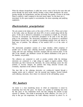 22
When the reheater desuperheater is called into service water is fed via the water tube and
passes through the spray nozzle thereby forming a spray which attemprates the steam
passing through the desuperheater and thus decreasing the quantity of water in the boiler.
Drum is relatively small compared to the total steam output. So, the drum size is
determined by the space required to accommodate the steam separating and purifying
equipments.
Electrostatic precipitator
The ash content in the Indian coal is of the order of 30% to 40%. When coal is fired
in the boiler, ashes are liberated and about 80% of ash is carried along with the flue
gases. If this ash is allowed to atmosphere, it is hazardous to health. So, it became
necessary to incorporate an electrostatic precipitator in the path of the flue gases
going in the atmosphere. The electrostatic precipitators are preferred to mechanical
precipitators because they are capable of precipitating particles from sub micron to
large sizes of particles. The efficiency of the modern ESP’s is of the order of
99.9%.
The electrostatic precipitator consists of a large chamber, which comprises of
parallel rows of sheet type collecting electrodes suspended from the precipitator
casing with wire type discharge electrodes arranged mid-way between them. At the
inlet of the chamber, gas distributor screens for uniform distribution of the gases in
the chamber, are provided.
The collectors are connected to earth at positive polarity while the discharge
electrodes are connected to a high voltage dc supply at negative polarity. When
dust-laden gas flows between the electrodes, the corona discharge causes the dust
particles to become charged, the particles then being attracted towards and,
eventually, deposited on the collector electrodes.
This dust falls as the collecting electrodes are continuously rapped through a
rapping system and is collected into the pyramid type hoppers, located beneath
each collecting electrodes, from where it is removed by the ash handling system
Air heaters
Air heater is a heat transferring device in which air temperature is raised by
transferring heat from flue gases. Air heaters are capable of reclaiming heat from
the flue gases at low temperature levels and thus reducing the amount of heat
rejected to chimney. This results in increasing the boiler efficiency. For every 20 0C
drop in flue gas exit temperature, the boiler efficiency increases by about 1%. In
 
