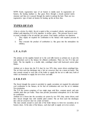 23
MTPS Kanti, regenerative type of air heaters is mainly used. In regenerative air
heaters, the heating medium i.e. flue gases flows through a closely packed matrix
structure and then air is passed through the matrix to pickup the heat. There are two
regenerative type of main air heaters for heating up the air from fans.
TYPES OF FAN
A fan is a device by which the air is made to flow at required velocity and pressure in a
defined path imparting K.E of its impellers to air/flue gases . This pressure boost is used
to create a draught in the air and flue gas system. Fans mainly performs two functions:
i. They supply air required for combustion in the furnace with required pressure &
flow.
ii. They evacuate the product of combustion i.e. flue gases into the atmosphere via
chimney.
1. P. A. FAN
The primary air fan supplies heated air to the coal mills known as primary air, to give dry
and pulverized coal to the furnace for efficient combustion. There are two P.A fans per
boiler. The fan impeller is a double inlet, centrifugal wheel with backward curved plate
blades.
Ambient air is drawn into the P.A duct by two 50% duty, motor driven centrifugal fans.
The air from each fan discharges into a hot air crossover duct via a steam air heater. This
duct extends around to each side of the boiler to supply the hot air to mills duct, both of
which are branched to supply hot air to four coal mills.
2. F.D. FAN
The forced draught fan system is provided to supply secondary air required for pulverized
coal combustion in the furnace, air for fuel oil combustion and over fire air to minimize
Nox production.
The F.D fan system comprises of two single stage axial flow, constant speed, and auto
variable pitch fans per boiler. These fans provide pressurized atmospheric air to the boiler
for combustion.
Ambient air is drawn into the secondary air system by two 50% duty, motor driven, axial
flow forced draught fans with variable pitch control. The air from each fan discharges
into a hot air crossover duct via a main air heater.
This duct extends around to each side of the boiler furnace to form two secondary air to
burners ducts. At the sides of the furnace, each duct split to supply air to two corners.
 
