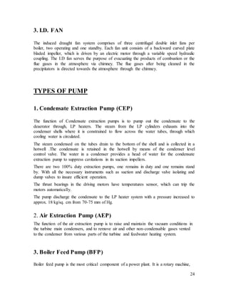 24
3. I.D. FAN
The induced draught fan system comprises of three centrifugal double inlet fans per
boiler, two operating and one standby. Each fan unit consists of a backward curved plate
bladed impeller, which is driven by an electric motor through a variable speed hydraulic
coupling. The I.D fan serves the purpose of evacuating the products of combustion or the
flue gases in the atmosphere via chimney. The flue gases after being cleaned in the
precipitators is directed towards the atmosphere through the chimney.
TYPES OF PUMP
1. Condensate Extraction Pump (CEP)
The function of Condensate extraction pumps is to pump out the condensate to the
deaerator through, LP heaters. The steam from the LP cylinders exhausts into the
condenser shells where it is constrained to flow across the water tubes, through which
cooling water is circulated.
The steam condensed on the tubes drain to the bottom of the shell and is collected in a
hotwell .The condensate is retained in the hotwell by means of the condenser level
control valve. The water in a condenser provides a head of water for the condensate
extraction pump to suppress cavitations in its suction impellers.
There are two 100% duty extraction pumps, one remains in duty and one remains stand
by. With all the necessary instruments such as suction and discharge valve isolating and
dump valves to insure efficient operation.
The thrust bearings in the driving motors have temperatures sensor, which can trip the
motors automatically.
The pump discharge the condensate to the LP heater system with a pressure increased to
approx. 18 kg/sq. cm from 70-75 mm of Hg.
2. Air Extraction Pump (AEP)
The function of the air extraction pump is to raise and maintain the vacuum conditions in
the turbine main condensers, and to remove air and other non-condensable gases vented
to the condenser from various parts of the turbine and feedwater heating system.
3. Boiler Feed Pump (BFP)
Boiler feed pump is the most critical component of a power plant. It is a rotary machine,
 