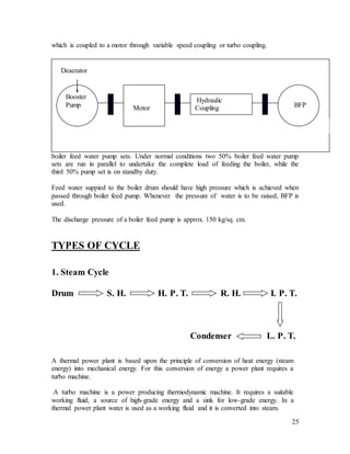 25
which is coupled to a motor through variable speed coupling or turbo coupling.
Feed water is supplied to the boiler of each turbo-generator set by three 50% tandem
boiler feed water pump sets. Under normal conditions two 50% boiler feed water pump
sets are run in parallel to undertake the complete load of feeding the boiler, while the
third 50% pump set is on standby duty.
Feed water suppied to the boiler drum should have high pressure which is achieved when
passed through boiler feed pump. Whenever the pressure of water is to be raised, BFP is
used.
The discharge pressure of a boiler feed pump is approx. 150 kg/sq. cm.
TYPES OF CYCLE
1. Steam Cycle
Drum S. H. H. P. T. R. H. I. P. T.
Condenser L. P. T.
A thermal power plant is based upon the principle of conversion of heat energy (steam
energy) into mechanical energy. For this conversion of energy a power plant requires a
turbo machine.
A turbo machine is a power producing thermodynamic machine. It requires a suitable
working fluid, a source of high-grade energy and a sink for low-grade energy. In a
thermal power plant water is used as a working fluid and it is converted into steam.
Booster
Pump Motor
Hydraulic
Coupling
Deaerator
BFP
 