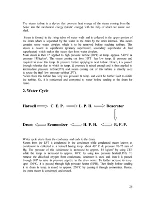 26
The steam turbine is a device that converts heat energy of the steam coming from the
boiler into the mechanical energy (kinetic energy) with the help of which we rotate our
shaft.
Steam is formed in the rising tubes of water walls and is collected in the upper portion of
the drum which is separated by the water in the drum by the drum internals. This steam
contains some water droplets which is to be removed before reaching turbines. This
steam is heated in superheater (primary superheater, secondary superheater & final
superheater) which makes this steam free from water droplets.
Main steam is then 1st applied to high pressure turbine (HPT) at temp. approx. 540oC &
pressure 138kg/cm2. The steam coming out from HPT has low temp. & pressure and
required to raise this temp. & pressure before applying to next turbine. Hence, it is passed
through reheater due to which its temp. & pressure is raised enough and is then applied to
intermediate pressure turbine(IPT) and steam coming out of this turbine is directly used
to rotate the final low pressure turbine(LPT).
Steam from this turbine has very low pressure & temp. and can’t be further used to rotate
the turbine. So, it is condensed and converted to water before sending to the drum for
reuse.
2. Water Cycle
Hotwell C. E. P. L. P. H. Deaerator
Drum Economizer H. P. H. B. F. P.
Water cycle starts from the condenser and ends to the drum.
Steam from the LPT is condensed in the condenser while condensed steam known as
condensate is collected in a hotwell having temp. about 40o C & pressure 70-75 mm of
Hg. The pressure of this condensate is increased to approx. 18 kg/cm2 by using CEP
while the temp. is increased to approx. 80oC by using low pressure heater(LPH). To
remove the dissolved oxygen from condensate, deaerator is used and then it is passed
through BFP to raise its pressure approx. to the drum water. To further increase its temp.
upto 130oC, it is passed through high pressure heater (HPH). Then finally before sending
it to drum its temp. is raised to approx. 250oC by passing it through economizer. Hence,
the extra steam is condensed and reused.
 