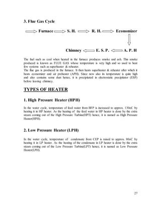 27
3. Flue Gas Cycle
Furnace S. H. R. H. Economizer
Chimney E. S. P. A. P. H
The fuel such as coal when heated in the furnace produces smoke and ash. This smoke
produced is known as FLUE GAS whose temperature is very high and so used to heat
few systems such as superheater & reheater.
The flue gas is produced in the furnace. It then heats superheater & reheater after which it
heats economizer and air preheater (APH). Since now also its temperature is quite high
and also contains some dust hence, it is precipitated in electrostatic precipitator (ESP)
before leaving chimney.
TYPES OF HEATER
1. High Pressure Heater (HPH)
In the water cycle, temperature of feed water from BFP is increased to approx. 130oC by
heating it in HP heater. As the heating of the feed water in HP heater is done by the extra
steam coming out of the High Pressure Turbine(HPT) hence, it is named as High Pressure
Heater(HPH).
2. Low Pressure Heater (LPH)
In the water cycle, temperature of condensate from CEP is raised to approx. 80oC by
heating it in LP heater. As the heating of the condensate in LP heater is done by the extra
steam coming out of the Low Pressure Turbine(LPT) hence, it is named as Low Pressure
Heater(LPH).
 