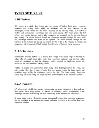 28
TYPES OF TURBINE
1. HP Turbine
HP turbine is a single flow design with eight stages of blading .Each stage comprises
stationary and moving blades which are positioned into the rotor mounted on the
diaphragms, directs steam into the rotor mounted on the moving blades. H.P. turbine is
double shell construction comprising inner and outer casing. H.P steam enters the H.P.
turbine inner casing through vertical inlet connection are mounted on the top and bottom
outer casing .The steam directed through the diaphragm expands through the rotor blades
and diaphragm towards the fronts of the cylinder. The steam exhausts through the two
branches in the bottom half casing and returns to the boiler to be reheated to increase the
temperature of the steam to 538oC so that the efficiency of Rankine Cycle increases.
2. I.P. Turbine:-
Intermediate pressure turbine is a double flow design with seven stage of blading on
either side of central steam inlet. Each stage comprises stationary and moving blades
which are positioned so that the stationary blades mounted on diaphragm, directs the
steam into the rotor mounted moving blades .
Turbine is double shell construction inner casing , two diaphragm carries the ring , and
outer casing .The first 4 stage of each flow are located within the inner casing and
remaining stage within the diaphragm carries the ring .The inner casing, diaphragm
carrier ring and outer casing are made in halves bolted together in the horizontal centre.
3. L.P. Turbine:-
LP turbine is of double flow design incorporating six stages in each of its front and rear
flow paths. Each stage consist of number of stationary blades incorporating in the
diaphragm located in the casing and a set of rotating blades mounted on a rotor disc .
A spray water system design to operate automatically ,ensure that excessive temperature
are not produced in the exhaust flow during prolonged operation at low turbine load /low
condenser vacuum.
 