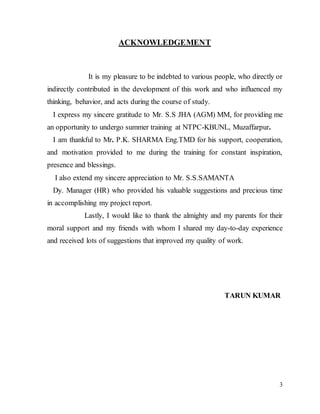 3
ACKNOWLEDGEMENT
It is my pleasure to be indebted to various people, who directly or
indirectly contributed in the development of this work and who influenced my
thinking, behavior, and acts during the course of study.
I express my sincere gratitude to Mr. S.S JHA (AGM) MM, for providing me
an opportunity to undergo summer training at NTPC-KBUNL, Muzaffarpur.
I am thankful to Mr. P.K. SHARMA Eng.TMD for his support, cooperation,
and motivation provided to me during the training for constant inspiration,
presence and blessings.
I also extend my sincere appreciation to Mr. S.S.SAMANTA
Dy. Manager (HR) who provided his valuable suggestions and precious time
in accomplishing my project report.
Lastly, I would like to thank the almighty and my parents for their
moral support and my friends with whom I shared my day-to-day experience
and received lots of suggestions that improved my quality of work.
TARUN KUMAR
 