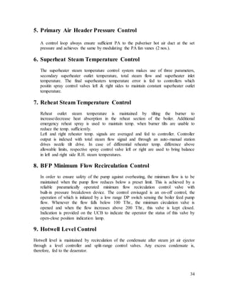 34
5. Primary Air Header Pressure Control
A control loop always ensure sufficient PA to the pulveriser hot air duct at the set
pressure and achieves the same by modulating the PA fan vanes (2 nos.).
6. Superheat Steam Temperature Control
The superheater steam temperature control system makes use of three parameters,
secondary superheater outlet temperature, total steam flow and superheater inlet
temperature. The final superheaters temperature error is fed to controllers which
positin spray control valves left & right sides to maintain constant superheater outlet
temperature.
7. Reheat Steam Temperature Control
Reheat outlet steam temperature is maintained by tilting the burner to
increase/decrease heat absorption in the reheat section of the boiler. Additional
emergency reheat spray is used to maintain temp. when burner tilts are unable to
reduce the temp. sufficiently.
Left and right reheater temp. signals are averaged and fed to controller. Controller
output is indexed with total steam flow signal and through an auto-manual station
drives nozzle tilt drive. In case of differential reheater temp. difference above
allowable limits, respective spray control valve left or right are used to bring balance
in left and right side R.H. steam temperatures.
8. BFP Minimum Flow Recirculation Control
In order to ensure safety of the pump against overheating, the minimum flow is to be
maintained when the pump flow reduces below a preset limit. This is achieved by a
reliable pneumatically operated minimum flow recirculation control valve with
built-in pressure breakdown device. The control envisaged is an on-off control, the
operation of which is initiated by a low range DP switch sensing the boiler feed pump
flow. Whenever the flow falls below 100 T/hr., the minimum circulation valve is
opened and when the flow increases above 200 T/hr., this valve is kept closed.
Indication is provided on the UCB to indicate the operator the status of this valve by
open-close position indication lamp.
9. Hotwell Level Control
Hotwell level is maintained by recirculation of the condensate after steam jet air ejector
through a level controller and split-range control valves. Any excess condensate is,
therefore, fed to the deaerator.
 