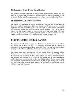 35
10. Deaerator High & Low Level Control
The deaerator low level control acts on the condenser make-up control valve to add DM
water in the hotwell and the high level control acts on the excess condensate to Unit
condensate floating tank. Two separate control loops have been provided for the above.
11. Secondary Air Damper Controls
The function of a secondary air damper control system is to distribute the secondary air
from the windbox requirements. Electronic analog control system is used for this
application. Duplicate transmitters of 4-20 mA dc output for Heavy oil and furnace/wind
box differential pressure are used to improve system availability. The 4-20 mA dc
output from the control system is converted into pneumatic signal using E/P signal
converter to position power cylinder operated dampers at all the elevations on four
corners. Electric to pneumatic (E/P) signal converters are field mounted type.
UNIT CONTROL DESK & PANELS
The operation of each unit is envisaged from the central unit control room. It is located in
the control bay at 9.0m TG floor. It is adequately illuminated and is centrally air
conditioned. For operational convenience, the control room front wall has complete glass
paneling for TG hall view and the two double doors for entry from TG hall.
The control board has a special profile with three sloping surfaces for mounting a large
facias, instruments and controls. The automatic control station and drive contrl switches
& Indications are located on the first sloping surface. The process indicators/recorders
and ammeters are mounted on the second sloping surface and the alarm annunciation
window facias are mounted on the top i.e. third sloping surface. The unit control board
are arranged in logical operating sequence from the left to right starting with (i.)Air &
Flue Gas, (ii.)Fuel oil, (iii) Bowl Mills, (iv)Steam & Feed water, (v)Regenerative System,
(vi)Turbine and (vii) Generator.
 