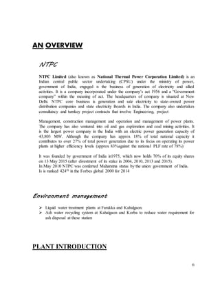 6
AN OVERVIEW
NTPC
NTPC Limited (also known as National Thermal Power Corporation Limited) is an
Indian central public sector undertaking (CPSU) under the ministry of power,
government of India, engaged n the business of generation of electricity and allied
activities. It is a company incorporated under the company’s act 1956 and a “Government
company” within the meaning of act. The headquarters of company is situated at New
Delhi. NTPC core business is generation and sale electricity to state-owned power
distribution companies and state electricity Boards in India. The company also undertakes
consultancy and turnkey project contracts that involve Engineering, project
Management, construction management and operation and management of power plants.
The company has also ventured into oil and gas exploration and coal mining activities. It
is the largest power company in the India with an electric power generation capacity of
43,803 MW. Although the company has approx 18% of total national capacity it
contributes to over 27% of total power generation due to its focus on operating its power
plants at higher efficiency levels (approx 83%against the national PLF rate of 78%)
It was founded by government of India in1975, which now holds 70% of its equity shares
on 13 May 2015 (after divestment of its stake in 2004, 2010, 2013 and 2015).
In May 2010 NTPC was conferred Maharatna status by the union government of India.
Is is ranked 424th in the Forbes global 2000 for 2014
Environment management
 Liquid water treatment plants at Farakka and Kahalgaon.
 Ash water recycling system at Kahalgaon and Korba to reduce water requirement for
ash disposal at these station
PLANT INTRODUCTION
 