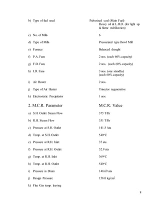 8
b) Type of fuel used Pulverized coal (Main Fuel)
Heavy oil & L.D.O. (for light up
& flame stabilization)
c) No. of Mills 6
d) Type of Mills Pressurized type Bowl Mill
e) Furnace Balanced draught
f) P.A. Fans 2 nos. (each 60% capacity)
g) F.D. Fans 2 nos. (each 60% capacity)
h) I.D. Fans 3 nos. (one standby)
(each 60% capacity)
i) Air Heater 2 nos.
j) Type of Air Heater Trisector regenerative
k) Electrostatic Precipitator 1 nos.
2. M.C.R. Parameter M.C.R. Value
a) S.H. Outlet Steam Flow 375 T/Hr
b) R.H. Steam Flow 331 T/Hr
c) Pressure at S.H. Outlet 141.5 Ata
d) Temp. at S.H. Outlet 540oC
e) Pressure at R.H. Inlet 37 ata
f) Pressure at R.H. Outlet 32.9 ata
g) Temp. at R.H. Inlet 369oC
h) Temp. at R.H. Outlet 540oC
i) Pressure in Drum 148.69 ata
j) Design Pressure 158.0 kg/cm2
k) Flue Gas temp. leaving
 