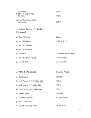 9
Economiser 350oC
l) Flue Gas temp. leaving
Air Heater 142oC
m) Feed Water Temp. before
Economizer 235oC
 Salient Feature Of Turbine
1. General
a) Type Of Turbine Reheat
b) No. Of Cylinders 3 (HP,IP & LP)
c) No. Of LP Heater 5
d) No. Of HP Heater 2
e) Deaerator 1 (Variable pressure type)
f) No. Of Extraction pump 3 (one standby)
g) No. Of BFP 2 (one standby)
2. M.C.R. Parameter M.C.R. Value
a) Rated output 110 MW
b) M.S. Pressure at H.P. turbine inlet 130 ata
c) M.S. temp. at H.P. turbine inlet 535oC
d) H.R.H. temp. at I.P. turbine inlet 535oC
e) Turbine speed 3000 rpm
f) Condenser Vacuum 0.1 kg/cm2 (abs)
g) No. of Extraction 7
h) Quantity of cooling water 15,400 m3/hr
 