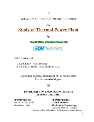 1
A
VOCATIONAL TRAINING PROJECT REPORT
ON
Study of Thermal Power Plant
At
Under Guidance of:-
1. Sh. S.S.JHA AGM (MMD)
2. Sh. P.K.SHARMA ENGINEER (TMD)
Submitted in partial fulfillment of the requirement
For the award of degree
Of
BACHELOR’S OF ENGINEERING (MECH.)
SESSION (2012-2016)
SUBMITTED TO:- SUBMITTED BY:-
KBUNL/MTPS, KANTI. TARUN KUMAR
Muzaffarpur, Bihar Mechanical Engineering
University Roll No -1712917
Haryana College of Technology & Management, Kaithal, Haryana
 