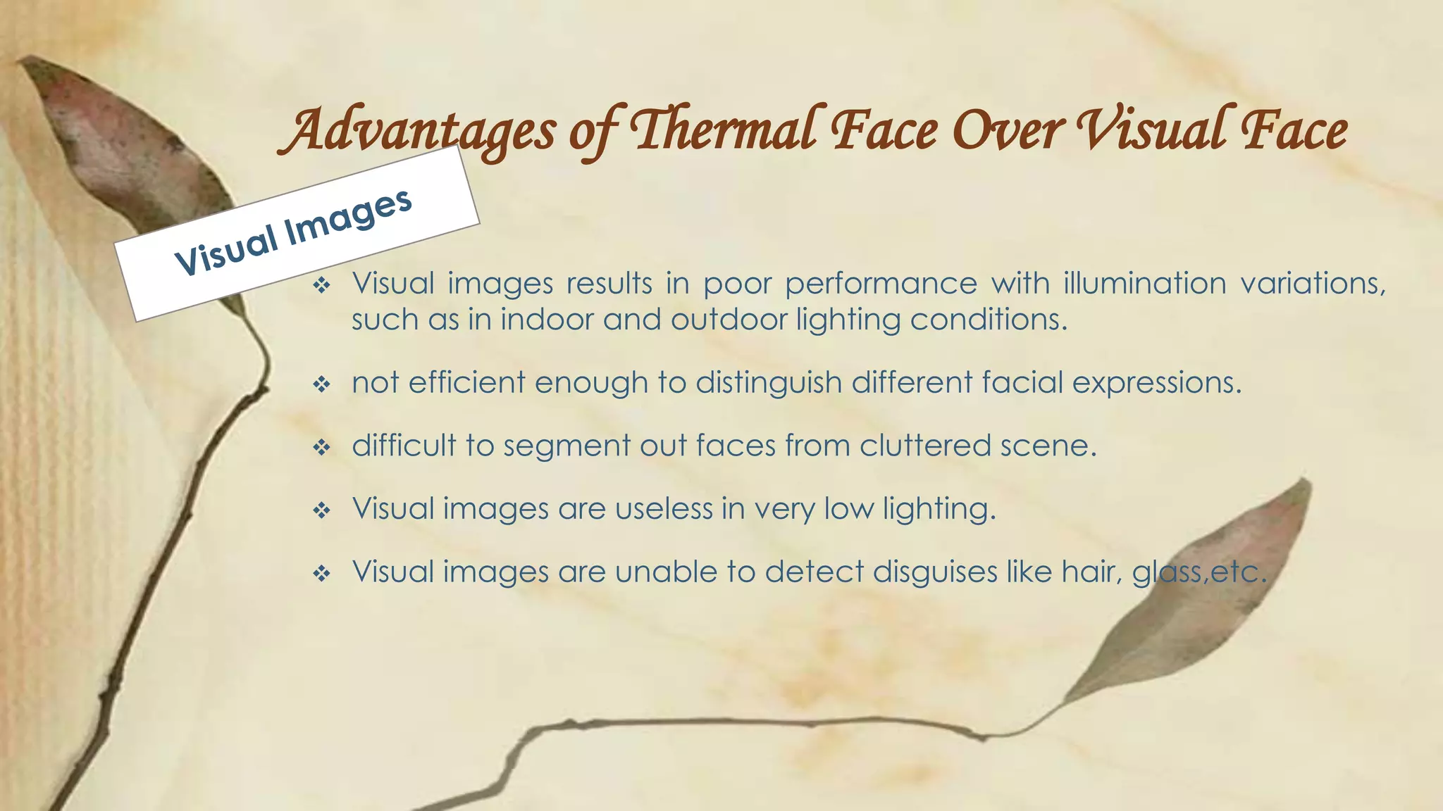 Advantages of Thermal Face Over Visual Face
 Visual images results in poor performance with illumination variations,
such as in indoor and outdoor lighting conditions.
 not efficient enough to distinguish different facial expressions.
 difficult to segment out faces from cluttered scene.
 Visual images are useless in very low lighting.
 Visual images are unable to detect disguises like hair, glass,etc.
 