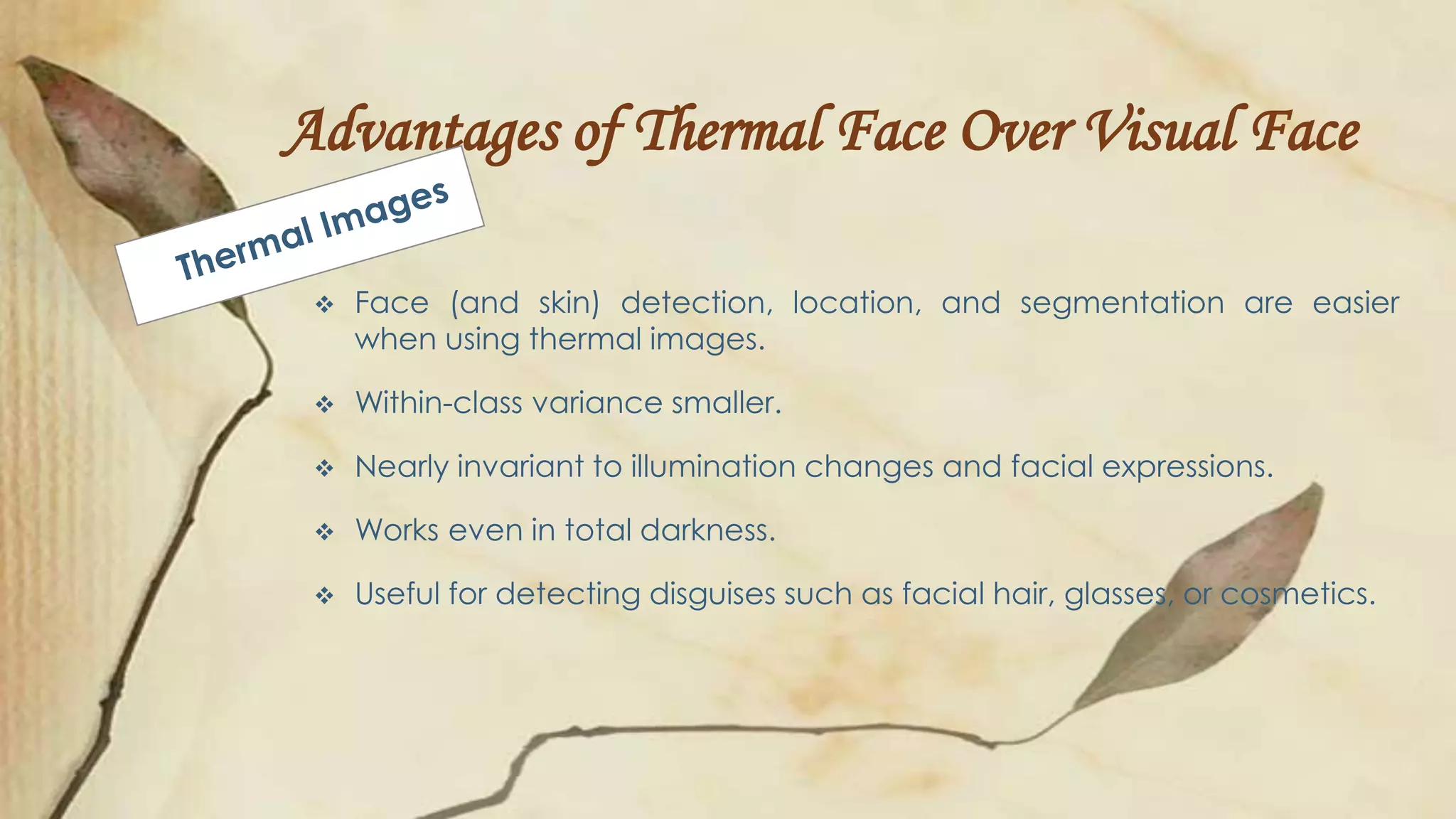 Advantages of Thermal Face Over Visual Face
 Face (and skin) detection, location, and segmentation are easier
when using thermal images.
 Within-class variance smaller.
 Nearly invariant to illumination changes and facial expressions.
 Works even in total darkness.
 Useful for detecting disguises such as facial hair, glasses, or cosmetics.
 