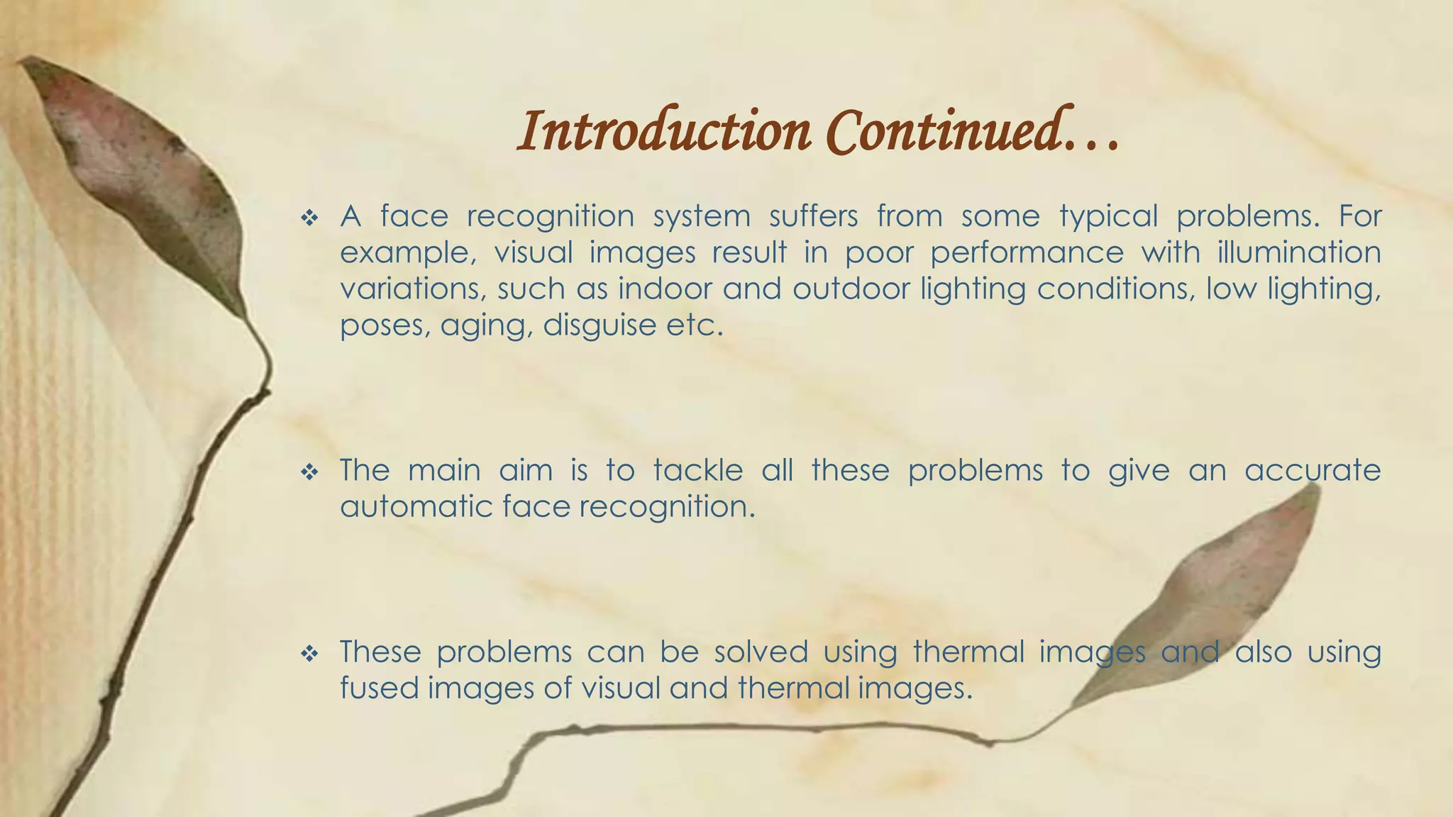 Introduction Continued…
 A face recognition system suffers from some typical problems. For
example, visual images result in poor performance with illumination
variations, such as indoor and outdoor lighting conditions, low lighting,
poses, aging, disguise etc.
 The main aim is to tackle all these problems to give an accurate
automatic face recognition.
 These problems can be solved using thermal images and also using
fused images of visual and thermal images.
 