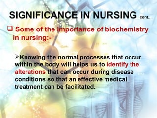 SIGNIFICANCE IN NURSING cont..
 Some of the importance of biochemistry
in nursing:-
Knowing the normal processes that occur
within the body will helps us to identify the
alterations that can occur during disease
conditions so that an effective medical
treatment can be facilitated.
 