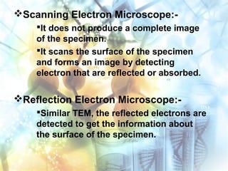 Scanning Electron Microscope:-
It does not produce a complete image
of the specimen.
It scans the surface of the specimen
and forms an image by detecting
electron that are reflected or absorbed.
Reflection Electron Microscope:-
Similar TEM, the reflected electrons are
detected to get the information about
the surface of the specimen.
 