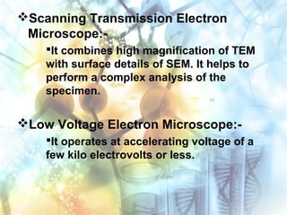 Scanning Transmission Electron
Microscope:-
It combines high magnification of TEM
with surface details of SEM. It helps to
perform a complex analysis of the
specimen.
Low Voltage Electron Microscope:-
It operates at accelerating voltage of a
few kilo electrovolts or less.
 
