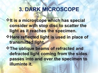 3. DARK MICROSCOPE
It is a microscope which has special
consider with stop disc to scatter the
light as it reaches the specimen.
Here reflected light is used in place of
transmitted light.
The oblique beams of refracted and
defracted light coming from the sides
passes into and over the specimen to
illuminte it.
 