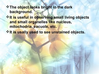The object looks bright in the dark
background.
It is useful in observing small living objects
and small organelles like nucleus,
mitochodria, vacuole, etc.
It is usally used to see unstained objects.
 