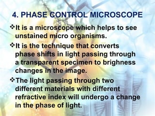 4. PHASE CONTROL MICROSCOPE
It is a microscope which helps to see
unstained micro organisms.
It is the technique that converts
phase shifts in light passing through
a transparent specimen to brighness
changes in the image.
The light passing through two
different materials with different
refractive index will undergo a change
in the phase of light.
 