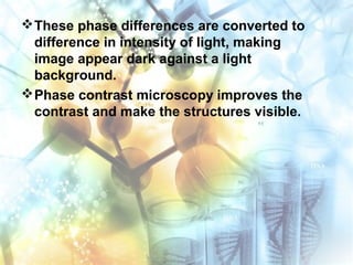 These phase differences are converted to
difference in intensity of light, making
image appear dark against a light
background.
Phase contrast microscopy improves the
contrast and make the structures visible.
 
