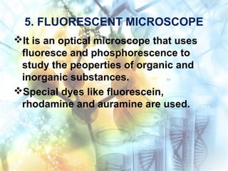 5. FLUORESCENT MICROSCOPE
It is an optical microscope that uses
fluoresce and phosphorescence to
study the peoperties of organic and
inorganic substances.
Special dyes like fluorescein,
rhodamine and auramine are used.
 