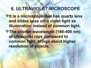 6. ULTRAVIOLET MICROSCOPE
It is a microscope that has quartz lens
and slides uses ultra violet light as
illumination instead of common light.
The shorter wavelength (180-400 nm)
of ultraviolet rays compared to
common light, brings about higher
resolution of objects.
 