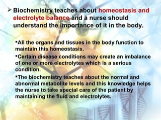  Biochemistry teaches about homeostasis and
electrolyte balance and a nurse should
understand the importance of it in the body.
All the organs and tissues in the body function to
maintain this homeostasis.
Certain disease conditions may create an imbalance
of one or more electrolytes which is a serious
condition.
The biochemistry teaches about the normal and
abnormal metabolite levels and this knowledge helps
the nurse to take special care of the patient by
maintaining the fluid and electrolytes.
 