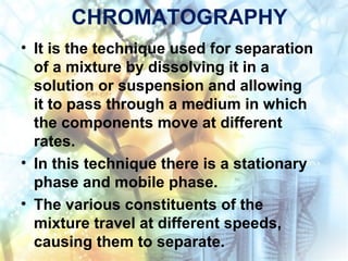 CHROMATOGRAPHY
• It is the technique used for separation
of a mixture by dissolving it in a
solution or suspension and allowing
it to pass through a medium in which
the components move at different
rates.
• In this technique there is a stationary
phase and mobile phase.
• The various constituents of the
mixture travel at different speeds,
causing them to separate.
 