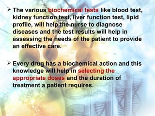  The various biochemical tests like blood test,
kidney function test, liver function test, lipid
profile, will help the nurse to diagnose
diseases and the test results will help in
assessing the needs of the patient to provide
an effective care.
 Every drug has a biochemical action and this
knowledge will help in selecting the
appropriate doses and the duration of
treatment a patient requires.
 