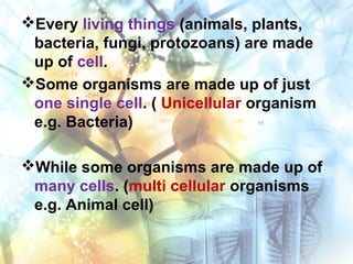 Every living things (animals, plants,
bacteria, fungi, protozoans) are made
up of cell.
Some organisms are made up of just
one single cell. ( Unicellular organism
e.g. Bacteria)
While some organisms are made up of
many cells. (multi cellular organisms
e.g. Animal cell)
 