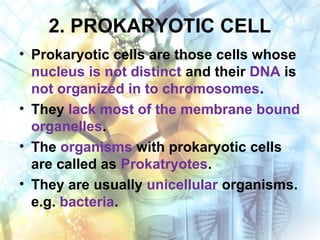 2. PROKARYOTIC CELL
• Prokaryotic cells are those cells whose
nucleus is not distinct and their DNA is
not organized in to chromosomes.
• They lack most of the membrane bound
organelles.
• The organisms with prokaryotic cells
are called as Prokatryotes.
• They are usually unicellular organisms.
e.g. bacteria.
 