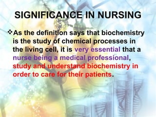 SIGNIFICANCE IN NURSING
As the definition says that biochemistry
is the study of chemical processes in
the living cell, it is very essential that a
nurse being a medical professional,
study and understand biochemistry in
order to care for their patients.
 
