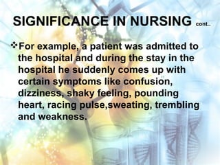 SIGNIFICANCE IN NURSING cont..
For example, a patient was admitted to
the hospital and during the stay in the
hospital he suddenly comes up with
certain symptoms like confusion,
dizziness, shaky feeling, pounding
heart, racing pulse,sweating, trembling
and weakness.
 
