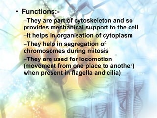 • Functions:-
–They are part of cytoskeleton and so
provides mechanical support to the cell
–It helps in organisation of cytoplasm
–They help in segregation of
chromosomes during mitosis
–They are used for locomotion
(movement from one place to another)
when present in flagella and cilia)
 