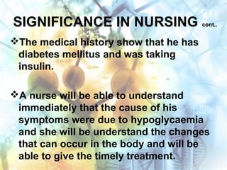 SIGNIFICANCE IN NURSING cont..
The medical history show that he has
diabetes mellitus and was taking
insulin.
A nurse will be able to understand
immediately that the cause of his
symptoms were due to hypoglycaemia
and she will be understand the changes
that can occur in the body and will be
able to give the timely treatment.
 