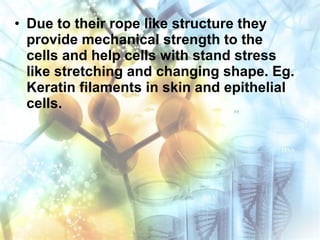 • Due to their rope like structure they
provide mechanical strength to the
cells and help cells with stand stress
like stretching and changing shape. Eg.
Keratin filaments in skin and epithelial
cells.
 