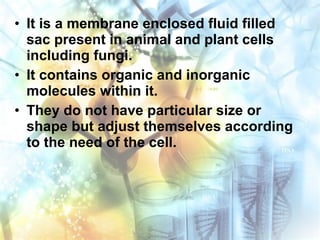 • It is a membrane enclosed fluid filled
sac present in animal and plant cells
including fungi.
• It contains organic and inorganic
molecules within it.
• They do not have particular size or
shape but adjust themselves according
to the need of the cell.
 