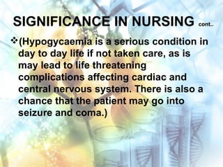 SIGNIFICANCE IN NURSING cont..
(Hypogycaemia is a serious condition in
day to day life if not taken care, as is
may lead to life threatening
complications affecting cardiac and
central nervous system. There is also a
chance that the patient may go into
seizure and coma.)
 