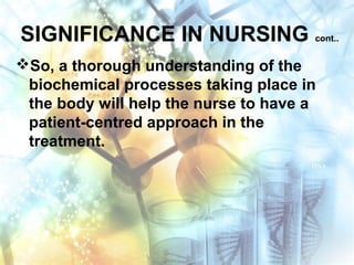 SIGNIFICANCE IN NURSING cont..
So, a thorough understanding of the
biochemical processes taking place in
the body will help the nurse to have a
patient-centred approach in the
treatment.
 