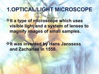 1.OPTICAL/LIGHT MICROSCOPE
It a type of microscope which uses
visible light and a system of lenses to
magnify images of small samples.
It was invented by Hans Janssess
and Zacharias in 1550.
 