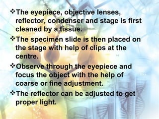 The eyepiece, objective lenses,
reflector, condenser and stage is first
cleaned by a tissue.
The specimen slide is then placed on
the stage with help of clips at the
centre.
Observe through the eyepiece and
focus the object with the help of
coarse or fine adjustment.
The reflector can be adjusted to get
proper light.
 