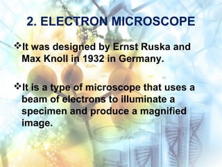 2. ELECTRON MICROSCOPE
It was designed by Ernst Ruska and
Max Knoll in 1932 in Germany.
It is a type of microscope that uses a
beam of electrons to illuminate a
specimen and produce a magnified
image.
 
