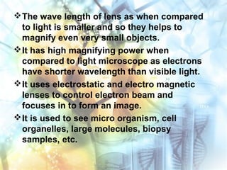 The wave length of lens as when compared
to light is smaller and so they helps to
magnify even very small objects.
It has high magnifying power when
compared to light microscope as electrons
have shorter wavelength than visible light.
It uses electrostatic and electro magnetic
lenses to control electron beam and
focuses in to form an image.
It is used to see micro organism, cell
organelles, large molecules, biopsy
samples, etc.
 