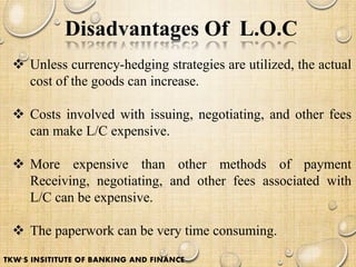 Disadvantages Of L.O.C
 Unless currency-hedging strategies are utilized, the actual
cost of the goods can increase.
 Costs involved with issuing, negotiating, and other fees
can make L/C expensive.
 More expensive than other methods of payment
Receiving, negotiating, and other fees associated with
L/C can be expensive.
 The paperwork can be very time consuming.
TKW'S INSITITUTE OF BANKING AND FINANCE
 
