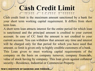 Cash Credit Limit
Cash credit limit is the maximum amount sanctioned by a bank for
your short term working capital requirement. It differs from short
term loan.
A short term loan attracts interest for the entire period for which loan
is sanctioned and the principal amount is credited to your current
account. In case of CC limit the amount is not credited to your
current account. You can withdraw that amount any time and interest
will be charged only for that period for which you have used that
amount. cc limit is given only to highly credible customers of a bank.
This Loan given to meet working capital requirements of the
company on the basis on company turnover, company financials,
value of stock having by company. This loan given against collateral
security - Residence, Industrial or Commercial Property.
TKW'S INSITITUTE OF BANKING AND FINANCE
 