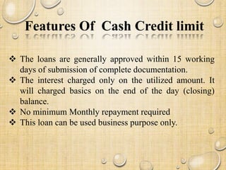 Features Of Cash Credit limit
 The loans are generally approved within 15 working
days of submission of complete documentation.
 The interest charged only on the utilized amount. It
will charged basics on the end of the day (closing)
balance.
 No minimum Monthly repayment required
 This loan can be used business purpose only.
TKW'S INSITITUTE OF BANKING AND FINANCE
 