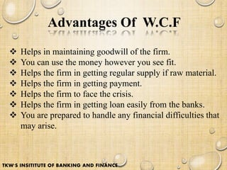 Advantages Of W.C.F
 Helps in maintaining goodwill of the firm.
 You can use the money however you see fit.
 Helps the firm in getting regular supply if raw material.
 Helps the firm in getting payment.
 Helps the firm to face the crisis.
 Helps the firm in getting loan easily from the banks.
 You are prepared to handle any financial difficulties that
may arise.
TKW'S INSITITUTE OF BANKING AND FINANCE
 